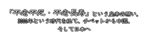 不老不死・不老長寿という皇帝の願い。3,000年という時代を経て、チベットから中国、そして日本へ。